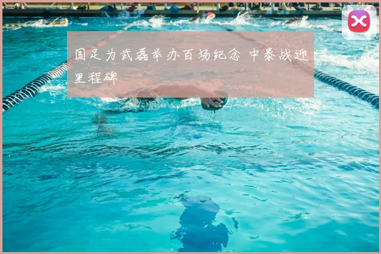 国足为武磊举办百场纪念 中泰战迎里程碑